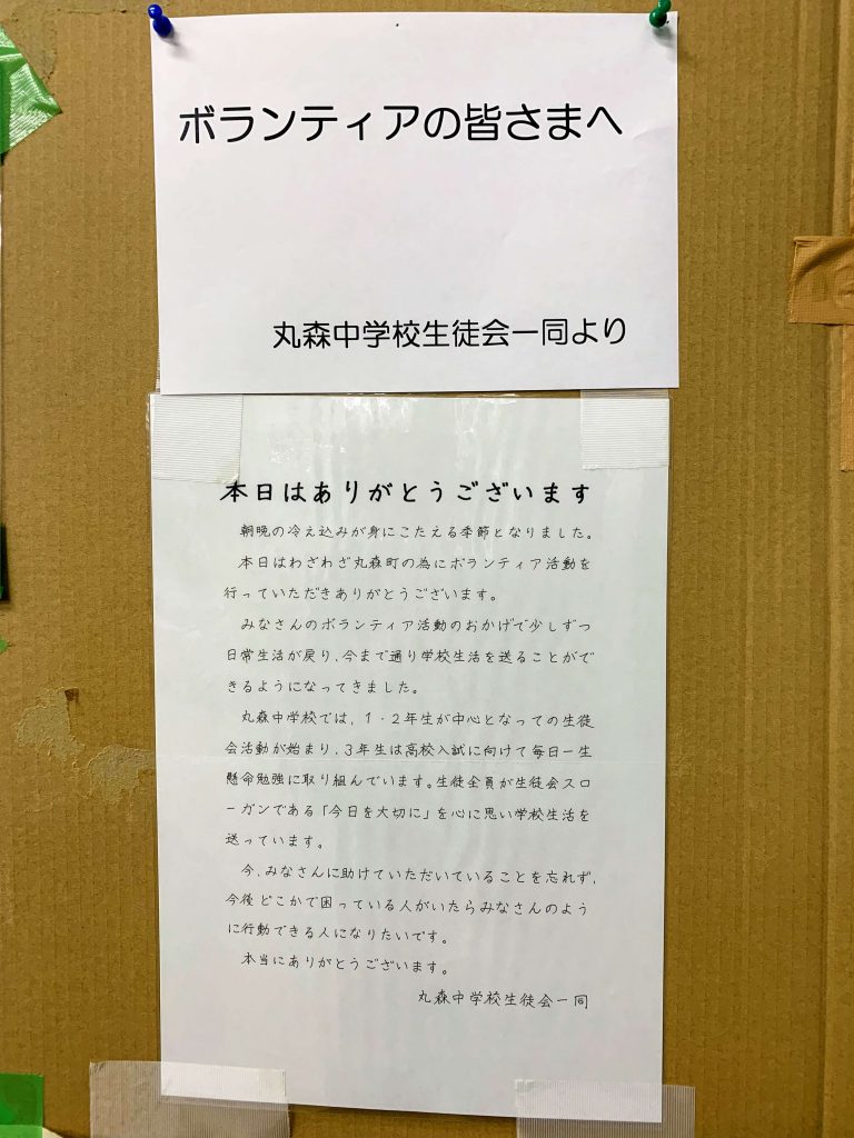 ボランティアの皆さまへ
本日はありがとうございます。
朝晩の冷え込みが身にこたえる季節となりました。　
本日はわざわざ丸森町の為にボランティア活動を行っていただきありがとうございます。
みなさんのボランティア活動のおかげで少しずつ日常生活が戻り、今まで通り学校生活を送ることができるようになってきました、
丸森中学校では、１・２年生が中心となっての生徒会活動が始まり、3年生は高校入試に向けて毎日一生懸命勉強に取り組んでいます。生徒全員が生徒会スローガンである「今日を大切に」を心に思い学校生活を送っています。
今、みなさんに助けていただいていることを忘れず、今後どこかで困っている人がいたらみなさんのように行動できる人になりたいです。
本当にありがとうございます。
丸森中学校生徒会一同