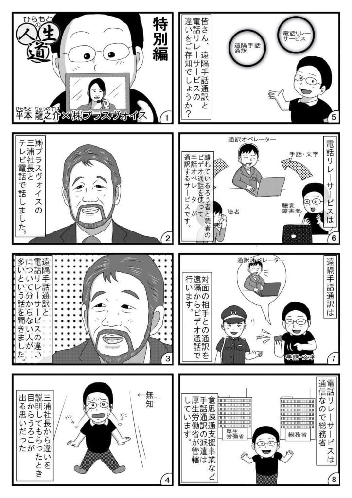 漫画画像。1コマ目：タイトル「ひらもとの人生道」特別編。平本龍之介×株式会社プラスヴォイス。※イラストは、電話オペレーターの写った画面を手に持つ平本さん。
2コマ目：株式会社プラスヴォイスの三浦社長とテレビ電話で話しました。※イラストは、株式会社プラスヴォイスの三浦社長。
3コマ目：遠隔手話通訳と電話リレーサービスの違いについて分からない人が多いという話を聞きました。※イラストは、取材に答える株式会社プラスヴォイスの三浦社長。
4コマ目：三浦社長から違いを説明してもらったとき目からうろこが出る思いだった。※イラストは、両目からうろこが飛び出る平本さん。
5コマ目：皆さん、遠隔手話通訳と電話リレーサービスの違いをご存知でしょうか？※イラストは、解説する平本さん。
6コマ目：電話リレーサービスは、離れているろう者と聴者のビデオ通話を使って手話オペレーターが通訳するサービスです。※イラストは、聴覚障害者（平本さん）と聴者が、通訳オペレーターを介して電話する様子
７コマ目：遠隔手話通訳は、対面の相手との通訳を遠隔からビデオ通話で行います。対面で、聴覚障害者（平本さん）と聴者が、ビデオ通話による通訳オペレーターを介して話す様子。
8コマ目：電話リレーサービスは通信なので総務省、意思疎通支援事業など手話通訳の派遣は厚生労働省が管轄しています。※イラストは、解説する平本さん。