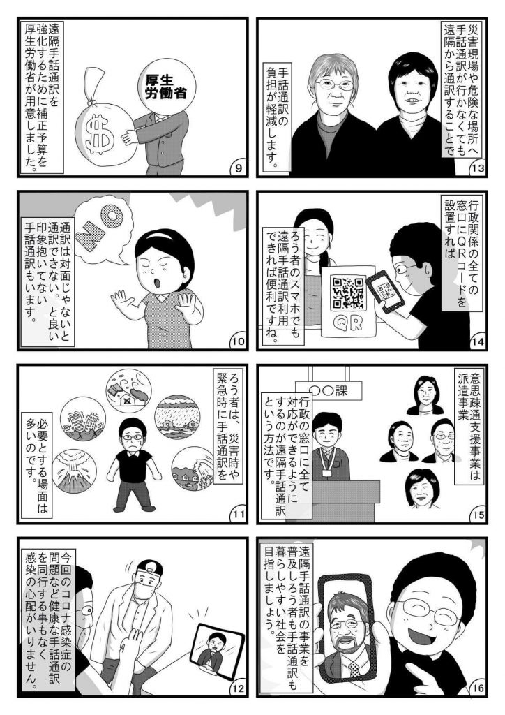 漫画画像。9コマ目：遠隔手話通訳を強化するための補正予算を厚生労働省が用意しました。※イラストは、お金の入った袋を手に持つ厚生労働省の職員。
10コマ目：通訳は対面じゃないと通訳できない。と良い印象を抱いていない手話通訳もいます。※イラストは、「NO」と拒否の態度を示す手話通訳者。
11コマ目：ろう者は、災害時や緊急時に手話通訳を必要とする場面が多いのです。※イラストは、災害を示す絵に囲まれた、困った顔の平本さん。
12コマ目：今回のコロナ感染症の問題など健康な手話通訳を同行する事もなく感染の心配がいりません。※イラストは、遠隔手話通訳を用いて対面で話す聴覚障害者（平本さん）と医者。
13コマ目：災害現場や危険な場所へ手話通訳が行かなくても、遠隔から通訳することで手話通訳の負担が軽減します。※イラストは、2人の手話通訳者。
14コマ目：行政機関の全ての窓口にQRコードを設置すれば、ろう者のスマホでも遠隔手話通訳利用できれば便利ですね。※イラストは、行政機関の窓口でQRコードを読み込む平本さん。
15コマ目：意思疎通支援事業は派遣事業。行政の窓口に全て対応ができるようにするのが遠隔手話通訳という手法です。※イラストは、行政の窓口に立つ職員と、複数の手話通訳者。
16コマ目：遠隔手話通訳の事業を普及しろう者も手話通訳も暮らしやすい社会を目指しましょう。※イラストは、株式会社プラスヴォイスの三浦社長が映ったスマートフォンの画面を手に持つ平本さん。