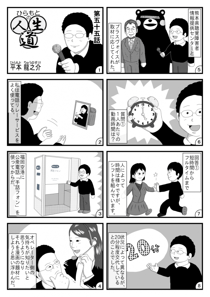 漫画画像。1コマ目：タイトル「ひらもとの人生道」第五十五話。平本龍之※イラストは、マイクを手に持つ平本さん。
2コマ目：私は電話リレーサービスをよく使ってる。※イラストは、電話リレーサービスを利用する平本さん。
3コマ目：福岡空港に公衆電話「手話フォン」を使ってからだ。※手話フォンの前に立つ笑顔の平本さん。
4コマ目：オペレーター側の気持ちが知りたいと思うようになり、それを漫画の題材にしようと思い浮かんだ。※イラストは、電話オペレーターと平本さん。
5コマ目：熊本県聴覚障害者情報提供センターとプラスヴォイスが取材に応じてくれた。※イラストは、熊本の名物ゆるキャラとプラスヴォイス代表の三浦さん、マイクを手に持つ平本さん。
6コマ目：質問１。1人あたりの勤務時間は？※イラストは、時計を手に持つ平本さん。
7コマ目：回答１。短時間からフルタイムまで人によってさまざまですが、シフトを組んでいます。※イラストは、勤務を交代する2人の電話オペレーター。
8コマ目：状況によって異なるが、20分程度交代しているとのことでした。※イラストは、解説する平本さん。