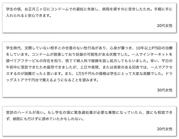 画像：
学生の頃、お正月三ヶ日にコンドームでの避妊に失敗し、病院を探すのに苦労したため。手軽に手に入れられると安心できます（20代女性）。
学生時代、交際していない相手との合意のない性行為があり、心身が傷つき、10年以上PTSDの治療をしています。コンドームが脱落しており妊娠の可能性がある状態でした。一人でインターネットを調べてアフターピルの存在を知り、慌てて婦人科で経緯を話し処方してもらいました。幸い、平日の午前中に受診できたため服用できましたが、土日や夜間、または実家のある田舎では、一人でアクセスするのが困難だったと思います。また、1万5千円もの価格は学生にとって大変な高額でした。ドラッグストアで千円台で買えるようになることを望みます（30代女性）。
受診のハードルが高い。もし学生の頃に緊急避妊薬が必要な事態になっていたら、誰にも相談できず、病院にも行けずに諦めていたかもしれない（20代女性）。