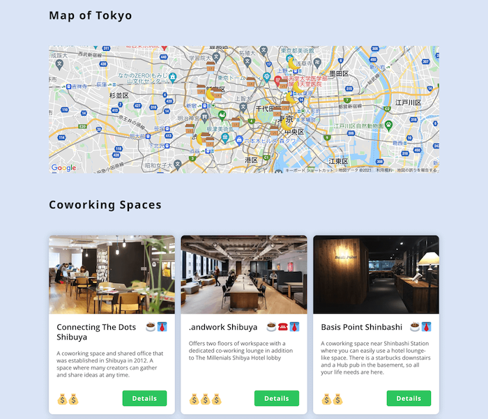 画像：
Map of Tokyo
（東京のGoogleマップ）

Coworking Spaces
Connecting The Dots Shibuya
A coworking space and shared office that was established in Shibuya in 2012. A space where many creators can gather and share ideas at any time.
予算マーク2つ
「Details」

.andwork Shibuya
Offers two floors of workspace with a dedicated co-working lounge in addition to The Millenials Shibya Hotel lobby
予算マーク3つ
「Details」

Basis Point Shinbashi
A coworking space near Shinbashi Station where you can easily use a hotel lounge-like space. There is a starbucks downstairs and a Hub pub in the basement, so all your life needs are here.
予算マーク2つ
「Details」