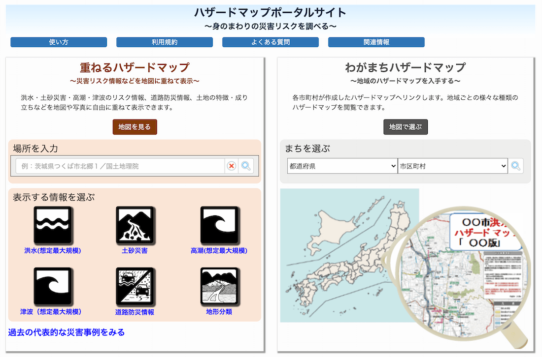 ハザードマップポータルサイト～身のまわりの災害リスクを調べる～
・重ねるハザードマップ～災害リスク情報などを地図に重ねて表示～
洪水・土砂災害・高潮・津波のリスク情報、道路防災情報、土地の特徴・成り立ちなどを地図や写真に自由に重ねて表示できます。
・わがまちハザードマップ～地域のハザードマップを入手する～
各市町村が作成したハザードマップへリンクします。地域ごとの様々な種類のハザードマップを閲覧できます。