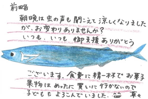 支援先から届いた手紙:
前略、朝晩は虫の声も聞こえて涼しくなりましたが、お変わりありませんか?いつも、いつも、御支援ありがとうございます。食費に精一杯でお菓子・果物はめったに買いに行かないので子どももよろこでいました。早々
(真ん中に魚のイラスト)