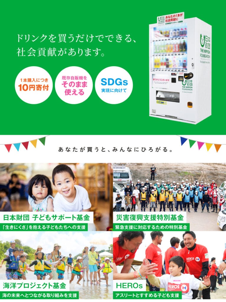 画像：ドリンクを買うだけでできる、社会貢献があります。1本購入につき10円寄付・既存自販機をそのまま使える・SDGs実現に向けて。あなたが買うと、みんなにひろがる。日本財団子どもサポート基金（「生きにくさ」を抱える子どもたちへの支援）、災害復興支援特別基金（緊急支援に対応するための特別基金）、海と日本PROJECT（海の環境保全や体験イベントを支援）、HEROs（アスリートと進める子ども支援）。