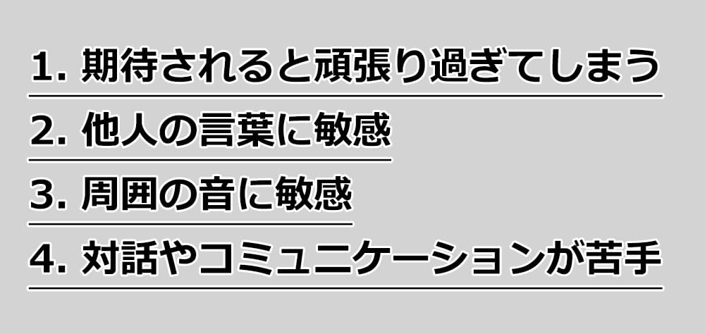 １.期待されると頑張り過ぎてしまう
２.他人の言葉に敏感
３.周囲の音に敏感
４.対話やコミュニケーションが苦手
