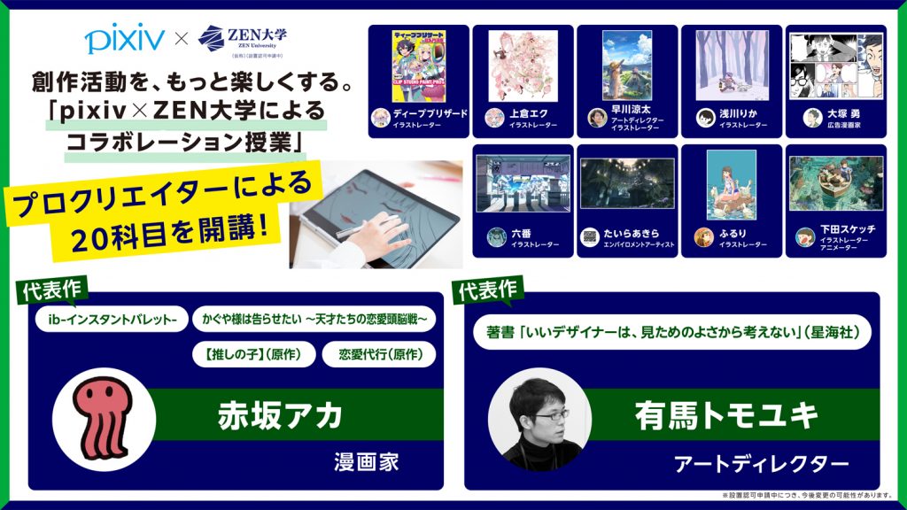 画像：ZEN大学「pixiv×ZEN大学によるコラボレーション授業」の紹介画像。画像左上に「創作活動を、もっと楽しくする。『pixiv×ZEN大学によるコラボレーション授業』プロクリエイターによる20科目を開校」の文字。画面右側に予定講師陣9名（ディープブリザード・イラストレーター、上倉エク・イラストレーター、早川涼太・アートディレクターイラストレーター、浅川りか・イラストレーター、大塚勇・広告マンガ家、六番・イラストレーター、たいらあきら・エンバイロメントアーティスト、ふるり・イラストレーター、下田スケッチ・イラストレーターアニメーター）の紹介。画像下側に予定講師2名（赤坂アカ・マンガ家、有馬トモユキ・アートディレクター）の紹介