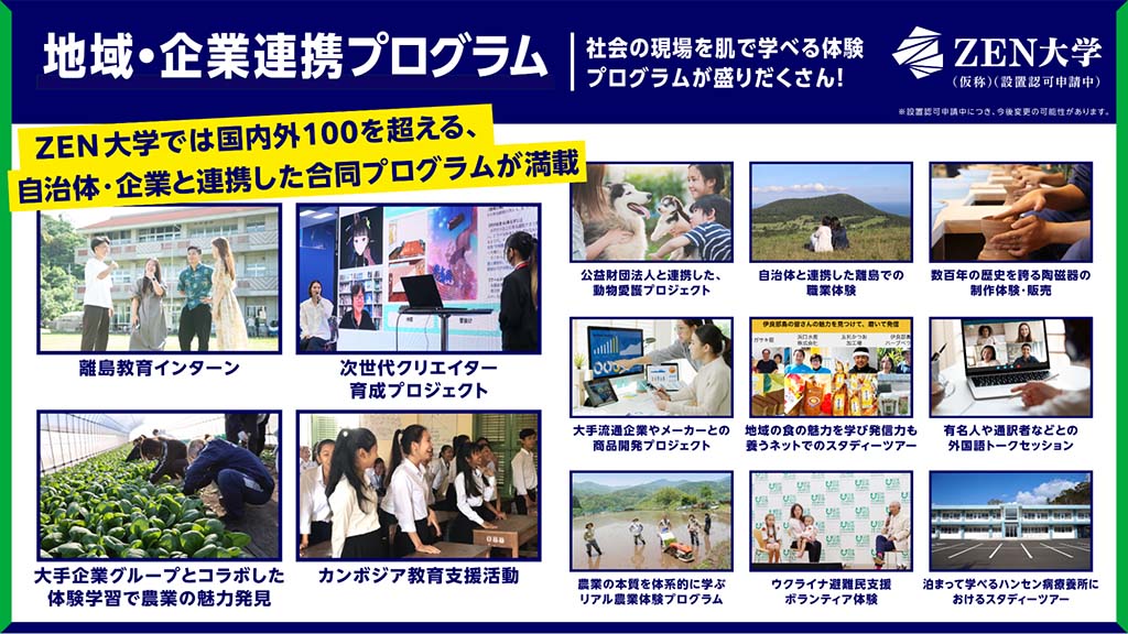画像：ZEN大学「地域・企業連携プログラム」の紹介画像。画面上部に「ZEN大学では国内外100を超える、自治体・企業と連携した合同プログラムが満載」の文字。画面中央左上からプログラムの一例「離島教育インターン」「次世代クリエイター育成プロジェクト」「大手企業グループとコラボした体験学習で農業の魅力発見」「カンボジア教育支援活動」「公益財団法人と連携した動物愛護プロジェクト」自治体と連携した離島での職業体験」「数百年の歴史を誇る陶磁器の製作体験・販売」「大手流通企業やメーカーとの商品開発プロジェクト」「地域の職の魅力を学び発信力も養うネットでのスタディーツアー」「有名人や通訳者などとの外国語トークセッション」「農業の本質を体系的に学ぶリアル農業体験プログラム」「ウクライナ避難民支援ボランティア体験」「泊まって学べるハンセン病療養所におけるスタディーツアー」の紹介。