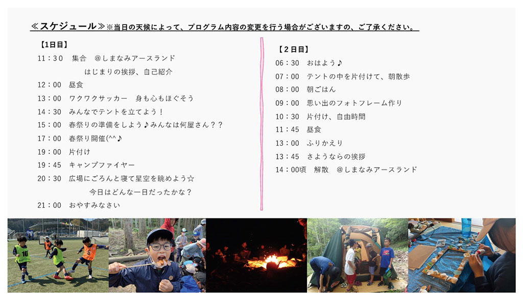 画像：キャンプのスケジュール。 1日目。11：30しまなみアースランド集合、はじまりの挨拶、自己紹介。12：00昼食。13：00ワクワクサッカー、身も心もほぐそう。14：30みんなでテントを立てよう。15：00春祭りの準備をしよう、みんなは何屋さん？。17：00春祭り開催。19：00片付け。19：45キャンプファイヤー。20：30広場にごろんと寝て星空を眺めよう、今日はどんな一日だったかな？。21：00おやすみなさい。 2日目。6：30おはよう。7：00テントの中を片付けて、朝散歩。8：00朝ごはん。9：00思い出のフォトフレーム作り。10：30片付け、自由時間。11：45昼食。13：00ふりかえり。13：45さようならの挨拶。14：00解散。 画像下に、参加者たちの写真。左からワクワクサッカーの様子、食事の様子、キャンプファイヤーの様子、片付けの様子、フォトフレーム作りの様子。