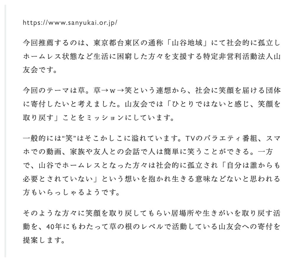 山友会への推薦文。
今回推薦するのは、東京都台東区の通称「山谷地域」にて社会的に孤立しホームレス状態など生活に困窮した方々を支援する特定非営利活動法人山友会です。

今回のテーマは草。草→ｗ→笑という連想から、社会に笑顔を届ける団体に寄付したいと考えました。山友会では「ひとりではないと感じ、笑顔を取り戻す」ことをミッションにしています。

一般的には“笑”はそこかしこに溢れています。TVのバラエティ番組、スマホでの動画、家族や友人との会話で人は簡単に笑うことができる。一方で、山谷でホームレスとなった方々は社会的に孤立され「自分は誰からも必要とされていない」という想いを抱かれ生きる意味などないと思われる方もいらっしゃるようです。

そのような方々に笑顔を取り戻してもらい居場所や生きがいを取り戻す活動を、40年にもわたって草の根のレベルで活動している山友会への寄付を提案します。