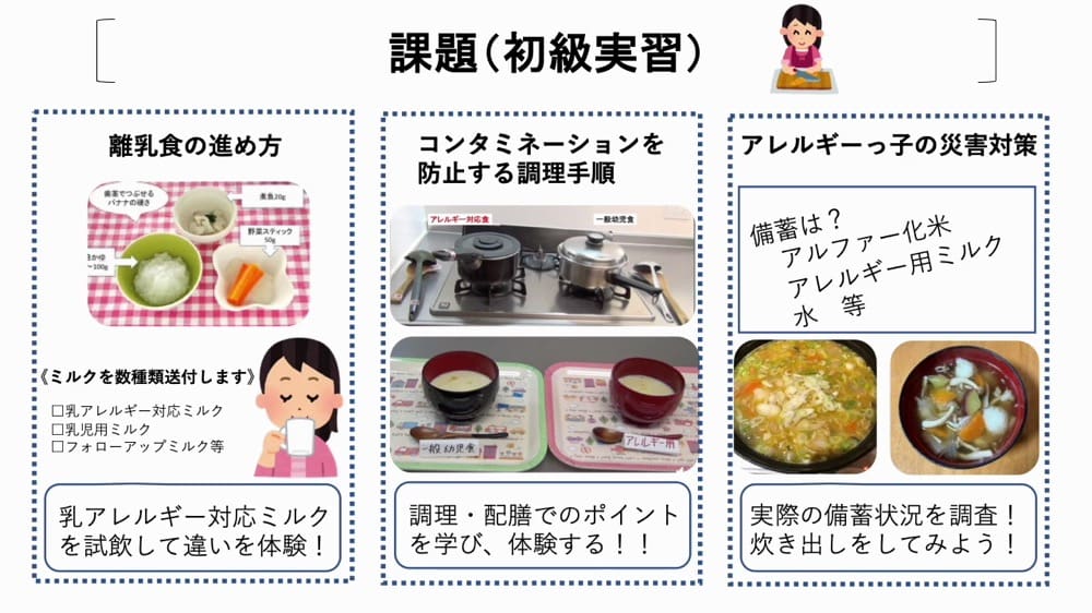 アレルギー大学初級の課題。
離乳食の進め方
乳アレルギー対応のミルクや乳児用ミルク、フォローアップミルクを試飲して違いを体験する活動。
コンタミネーションを防止する調理手順:
アレルギー対応の調理方法や配膳時の注意点を学ぶ内容。
食物アレルギーの災害対策:
アルファ化米やアレルギー用ミルク、水などの備蓄品を確認し、災害時の備えを学ぶ活動。