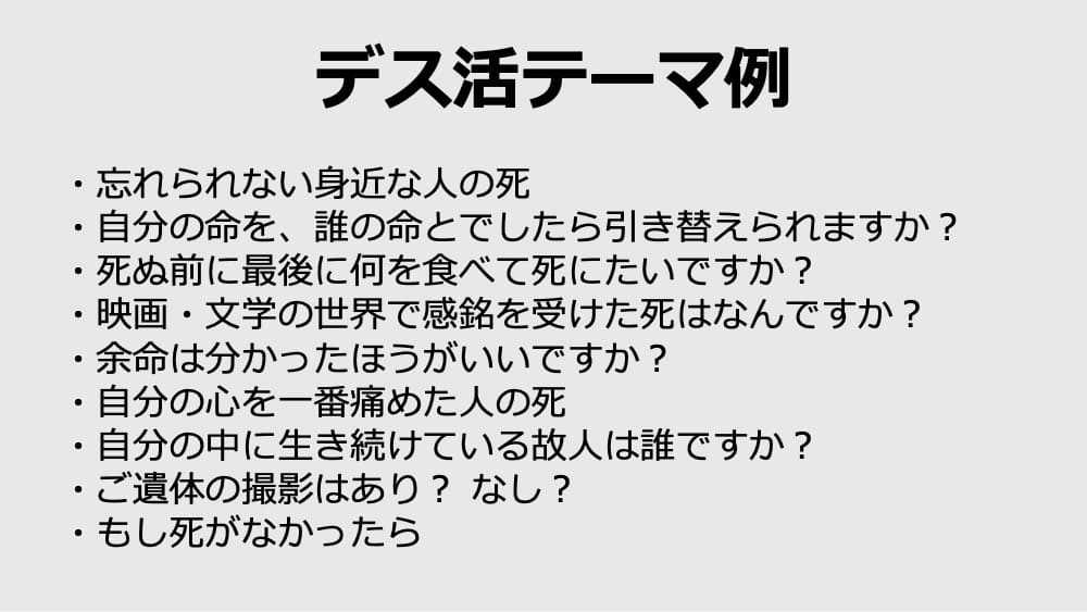 ・忘れられない身近な人の死
・自分の命を、誰の命とでしたら引き替えられますか？
・死ぬ前に最後に何を食べて死にたいですか？
・映画・文学の世界で感銘を受けた死はなんですか？
・余命は分かったほうがいいですか？
・自分の心を一番痛めた人の死
・自分の中に生き続けている故人は誰ですか？
・ご遺体の撮影はあり？ なし？
・もし死がなかったら
