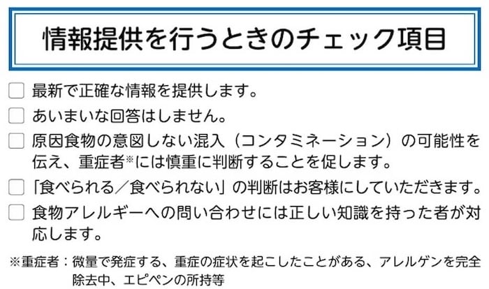 ＜情報提供を行うときのチェック項目＞
・最新で正確な情報を提供します。
・あいまいな回答はしません。
・原因食物の意図しない混入 (コンタミネーション)の可能性を伝え、重症者には慎重に判断することを促します。
・「食べられる/食べられない」 の判断はお客様にしていただきます。
・食物アレルギーへの問い合わせには正しい知識を持った者が対応します。
※重症者:微量で発症する、重症の症状を起こしたことがある、アレルゲンを完全除去中、エピペンの所持等