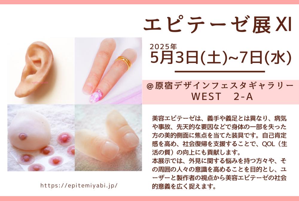 「エピテーゼ展」の宣伝チラシ。
左には、エピテーゼの画像が4枚(耳・手の指・胸・足の指)。右には以下の内容が書いてある。
エピテーゼ展XI
2025年5月3日(土)〜7日(水)
@原宿デザインフェスタギャラリーWEST 2-A
美容エピテーゼは、義手や義足と異なり、病気や事故、先天的な要因などで身体の一部を失った方の美的側面に焦点を当てた装具です。自己肯定感を高め、社会復帰を支援することで、QOL(生活の質)向上にも貢献します。本展示では、外見に関する悩みを持つ方々や、その周囲の人々の意識を高めることを目的とし、ユーザーと製作者の視点から美容エピテーゼの社会的意義を広く捉えます。