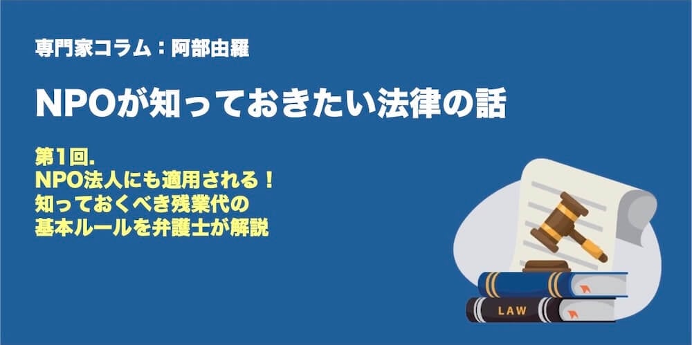 専門家コラム：阿部由羅さん　NPOが知っておきたい法律のはなし 第1回　NPO法人にも適用される！ 知っておくべき残業代の基本ルールを弁護士が解説