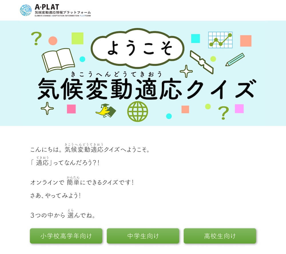 「ようこそ気候変動適応クイズ」
こんにちは。気候変動適応クイズへようこそ。
「適応」ってなんだろう?!
オンラインで簡単にできるクイズです!
さあ、やってみよう!
3つの中から選んでね。
・小学校高学年向け
・中学生向け
・高校生向け