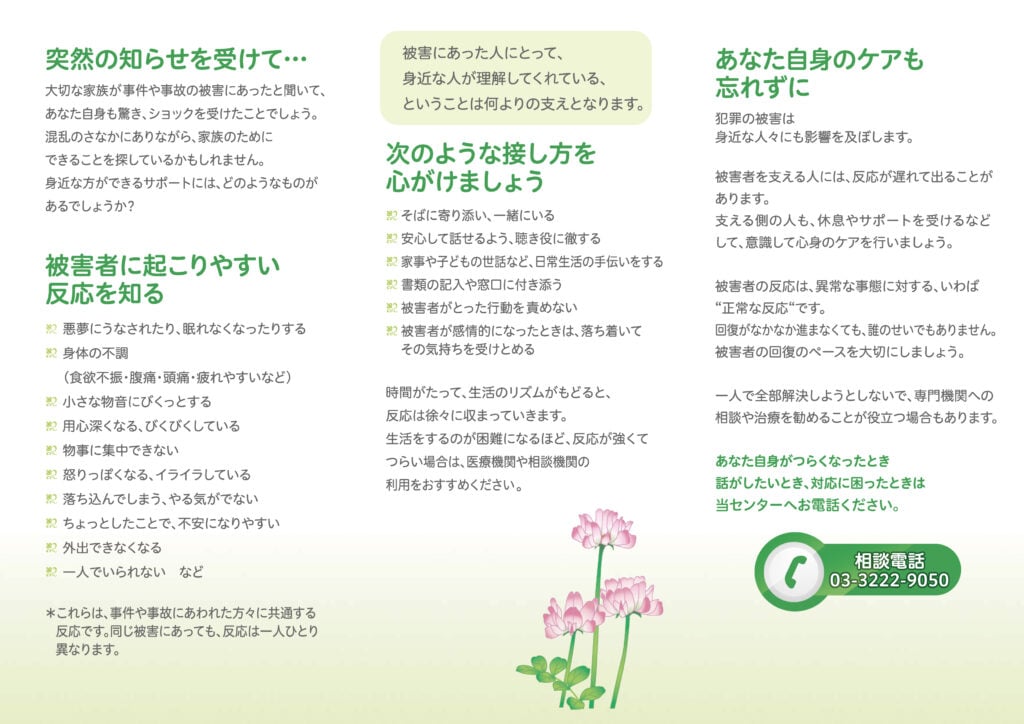 ■突然の知らせを受けて···
被害にあった人にとって、身近な人が理解してくれている、ということは何よりの支えとなります。
大切な家族が事件や事故の被害にあったと聞いて、あなた自身も驚き、ショックを受けたことでしょう。
混乱のさなかにありながら、家族のためにできることを探しているかもしれません。
身近な方ができるサポートには、どのようなものがあるでしょうか?

■被害者に起こりやすい反応を知る
・悪夢にうなされたり、眠れなくなったりする
・身体の不調(食欲不振・腹痛・頭痛・疲れやすいなど)
・小さな物音にぴくっとする
・用心深くなる、びくびくしている
・物事に集中できない
・怒りっぽくなる、イライラしている
・落ち込んでしまう、やる気がでない
・ちょっとしたことで、不安になりやすい
・外出できなくなる
・一人でいられない など
※これらは、事件や事故にあわれた方々に共通する反応です。 
同じ被害にあっても、反応は一人ひとり異なります。

被害にあった人にとって身近な人が理解してくれている、ということは何よりの支えとなります。

■次のような接し方を心がけましょう
・そばに寄り添い、一緒にいる
・安心して話せるよう、聴き役に徹する
・家事や子どもの世話など、日常生活の手伝いをする
・書類の記入や窓口に付き添う
・被害者がとった行動を責めない
・被害者が感情的になったときは、落ち着いてその気持ちを受けとめる

時間がたって、生活のリズムがもどると、反応は徐々に収まっていきます。
生活をするのが困難になるほど、 反応が強くてつらい場合は、医療機関や相談機関の利用をおすすめください。

■あなた自身のケアも忘れずに
犯罪の被害は身近な人々にも影響を及ぼします。
被害者を支える人には、反応が遅れて出ることがあります。
支える側の人も、休息やサポートを受けるなどして、意識して心身のケアを行いましょう。

被害者の反応は、 異常な事態に対する、いわば“正常な反応”です。
回復がなかなか進まなくても、誰のせいでもありません。
被害者の回復のペースを大切にしましょう。

一人で全部解決しようとしないで、 専門機関への相談や治療を勧めることが役立つ場合もあります。

あなた自身がつらくなったとき、話がしたいとき、対応に困ったときは当センターへお電話ください。

相談電話
03-3222-9050