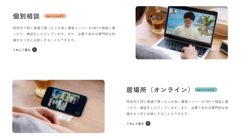 オンラインサポートサービスの紹介：
service01「個別相談」
同世代で同じ境遇で育った人が多い運営メンバーが1対1で相談に乗ったり、雑談をしたりしています。 また、必要であれば専門的な知識をもつ方とお話しすることもできます。

service02「居場所 (オンライン)」
同世代で同じ境遇で育った人が多い運営メンバーが1対1で相談に乗ったり、 雑談をしたりしています。 また、必要であれば専門的な知識をもつ方とお話しすることもできます。