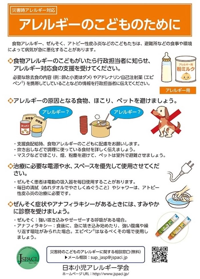 災害時アレルギー対応
「アレルギーのこどものために」
食物アレルギー、 ぜんそく、アトピー性皮ふ炎などのこどもたちは、避難所などの食事や環境によって病気が急に悪化することがあります。
●食物アレルギーのこどもがいたら行政担当者に知らせ、アレルギー対応食の支援を受けてください。
必要な除去食の内容 (例: 卵と小麦はダメ)やアドレナリン自己注射薬 (エピペン)を携帯してしていることなどの情報を行政担当者に伝えてください。
◆アレルギーの原因となる食物、ほこり、ペットを避けましょう。
・支援食配給時、食物アレルギーのこどもに配慮をお願いします。
・炊き出しなどで調理に使っている食材を詳しく伝えましょう。
・マスクなどでほこり、煙、粉塵を避けて、ペットは室外で避難させましょう。
◆治療に必要な電源や水、スペースを優先して使用させてください。
・ぜんそく患者は電動の吸入器を毎日使用することがあります。
・毎日の清拭(ぬれタオルでやさしくぬぐうこと)やシャワーは、 アトピー性皮ふ炎の治療に必要です。
◆ぜんそく症状やアナフィラキシーがあるときには、すみやかに診察を受けましょう。
・ぜんそく→強い咳き込みやゼーゼーする呼吸がある場合。
・アナフィラキシー→食後に、急に咳き込み始めたり、強い腹痛や繰り返す嘔吐がみられた場合。エピペンはなるべくその場で使用しましょう。
災害時のこどものアレルギーに関する相談窓口(無料)
メール相談 sup_jasp@jspaci.jp
日本小児アレルギー学会
ホームページURL http://www.jspaci.jp/