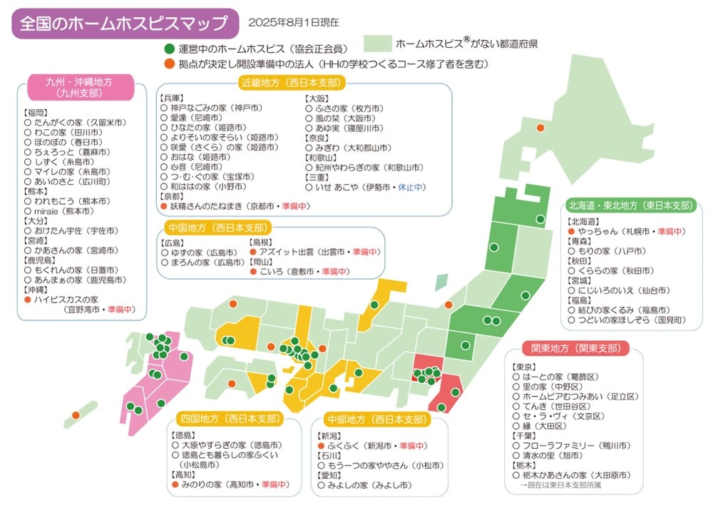 全国のホームホスピスマップ
※2025年8月1日現在
・運営中のホームホスピスは、協会正会員
・拠点が決定し開設準備中の法人は、HHの学校つくるコース修了者を含む
<九州沖縄地方(九州支部)>
【福岡】
・たんがくの家 (久留米市)
・わこの家 (田川市)
・ほのぼの (春日市)
・ちぇろっと (嘉麻市)
・ しずく (糸島市)
・マイレの家 (糸島市)
・あいのさと (広川町)
【熊本】
・われもこう (熊本市)
・miraie (熊本市)
【大分】
・おけたん宇佐 (宇佐市)
【宮崎】
・かあさんの家 (宮崎市)
【鹿児島】
・もくれんの家 (日置市)
・あんまぁの家 (鹿児島市)
【沖縄】
・ハイビスカスの家(宜野湾市・準備中)
<近畿地方 (西日本支部)>
【兵庫】
・神戸なごみの家 (神戸市)
・愛逢 (尼崎市)
・ひなたの家 (姫路市)
・よりそいの家そらい (姫路市)
・咲愛 (さくら)の家 (姫路市)
・ おはな (姫路市)
・心音 (尼崎市)
・つ・む・ぐの家 (宝塚市)
・和ははの家 (小野市)
【京都】
・妖精さんのたねまき (京都市・準備中)
【大阪】
・ふさの家 (枚方市)
・風の栞 (大阪市)
・あゆ実 (寝屋川市)
【奈良】
・みぎわ (大和郡山市)
【和歌山】
・紀州やわらぎの家 (和歌山市)
【三重】
・いせ あこや(伊勢市・休止中)
<中国地方 (西日本支部)>
【広島】
・ゆずの家 (広島市)
・まろんの家 (広島市)
【島根】
・アズイット出雲 (出雲市・準備中)
【岡山】
こいろ (倉敷市・準備中)
<四国地方 (西日本支部)>
【徳島】
・大原やすらぎの家 (徳島市)
・徳島とも暮らしの家ふくい(小松島市)
【高知】
・みのりの家 (高知市・準備中)
<中部地方 (西日本支部)>
【新潟】
・ふくふく (新潟市・準備中)
【石川】
・もう一つの家ややさん (小松市)
【愛知】
・みよしの家 (みよし市)
<北海道・東北地方(東日本支部)>
【北海道】
・やっちゃん (札幌市・準備中)
【青森】
・ もりの家 (八戸市)
【秋田】
・くららの家 (秋田市)
【宮城】
・にじいろのいえ (仙台市)
【福島】
・結びの家くるみ (福島市)
・つどいの家ほしぞら (国見町)
<関東地方 (関東支部)>
【東京】
・はーとの家 (葛飾区)
・里の家 (中野区)
・ホームピアむつみあい (足立区)
・てんき (世田谷区)
・セ・ラ・ヴィ (文京区)
・縁 (大田区)
【千葉】
・フローラファミリー (鴨川市)
・清水の里 (旭市)
【栃木】
・栃木かあさんの家 (大田原市)→現在は東日本支部所属