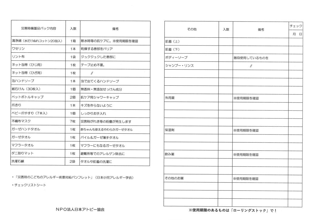 NPO法人日本アトピー協会が作成した「災害時備蓄品チェックリスト」の表。
表は「災害時備蓄品パック内容」「その他」の2つの大項目に分かれています。
災害時備蓄品パック内容:薬用石鹸(または濡れコットン)、ワセリン、リント布、ネット包帯(ひじ用・ひざ用)、泡ハンドソープ、紙石鹸、ペットボトルキャップ、爪きり、ベビー爪やすり、不織布マスク、ガーゼハンドタオル、ガーゼタオル、マフラータオル、ダニ取りマット、洗濯石鹸
その他:肌着(上・下)、ボディーソープ(普段使用しているもの)、シャンプー・リンス、外用薬(使用期限を確認)、保湿剤(使用期限を確認)、飲み薬(使用期限を確認)、その他のお薬(使用期限を確認)