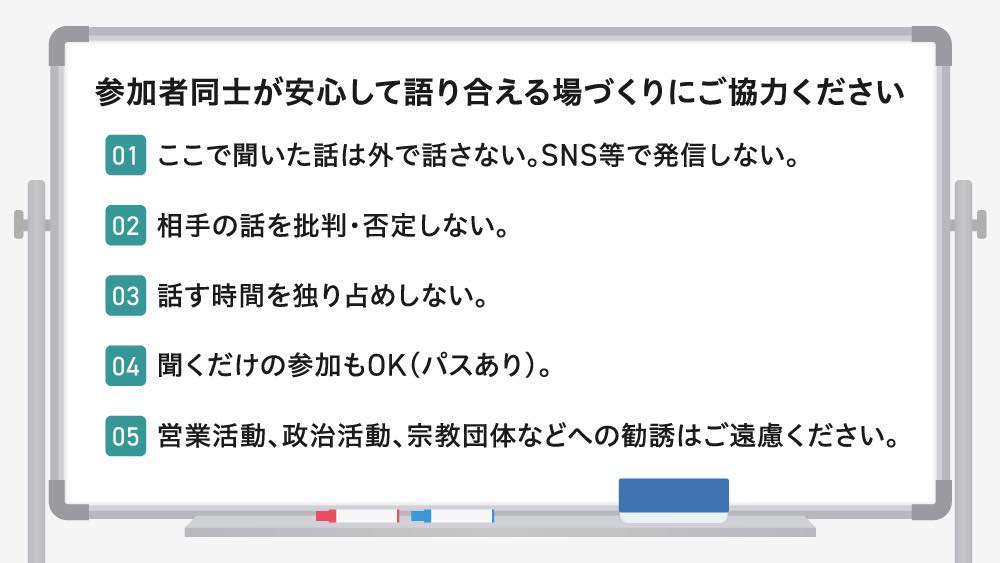 「ひきこもりUX女子会」の場作りのルール
01.ここで聞いた話は外で話さない。SNS等で発信しない。
02.相手の話を批判・否定しない。
03.話す時間を独り占めしない。
04.聞くだけの参加もOK (パスあり)。
05.営業活動、政治活動、宗教団体などへの勧誘はご遠慮ください。