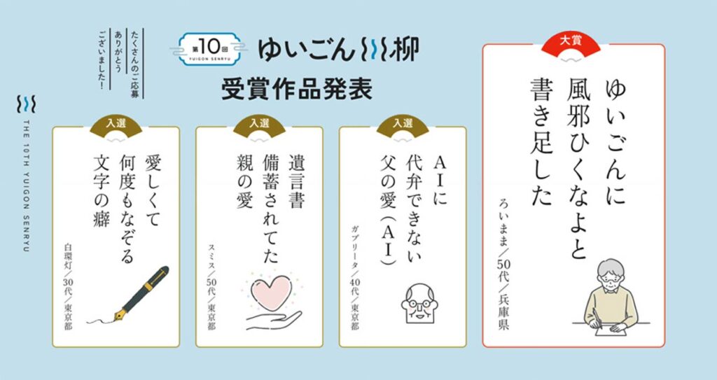 第10回ゆいごん川柳受賞作品の発表。 大賞：ゆいごんに 風邪ひくなよと 書き足した（ろいまま/50代/兵庫県）、入選：AIに 代弁できない 父の愛（AI）（ガブリータ/40代/東京都）、入選：遺言書 備蓄されてた 親の愛（スミス/50代/東京都）、入選：愛しくて 何度もなぞる 文字の癖（白環灯/30代/東京都）